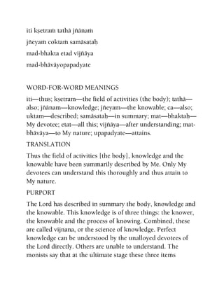iti kñetraà tathä jïänaà
jïeyaà coktaà samäsataù
mad-bhakta etad vijïäya
mad-bhäväyopapadyate
WORD-FOR-WORD MEANINGS
iti—thus; kñetram—the field of activities (the body); tathä—
also; jïänam—knowledge; jïeyam—the knowable; ca—also;
uktam—described; samäsataù—in summary; mat—bhaktaù—
My devotee; etat—all this; vijïäya—after understanding; mat-
bhäväya—to My nature; upapadyate—attains.
TRANSLATION
Thus the field of activities [the body], knowledge and the
knowable have been summarily described by Me. Only My
devotees can understand this thoroughly and thus attain to
My nature.
PURPORT
The Lord has described in summary the body, knowledge and
the knowable. This knowledge is of three things: the knower,
the knowable and the process of knowing. Combined, these
are called vijnana, or the science of knowledge. Perfect
knowledge can be understood by the unalloyed devotees of
the Lord directly. Others are unable to understand. The
monists say that at the ultimate stage these three items
 