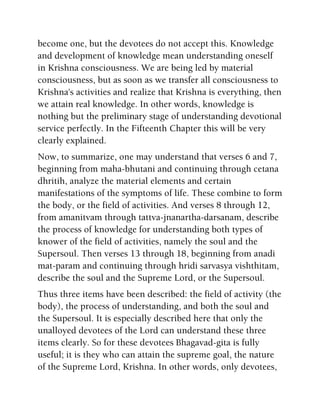 become one, but the devotees do not accept this. Knowledge
and development of knowledge mean understanding oneself
in Krishna consciousness. We are being led by material
consciousness, but as soon as we transfer all consciousness to
Krishna's activities and realize that Krishna is everything, then
we attain real knowledge. In other words, knowledge is
nothing but the preliminary stage of understanding devotional
service perfectly. In the Fifteenth Chapter this will be very
clearly explained.
Now, to summarize, one may understand that verses 6 and 7,
beginning from maha-bhutani and continuing through cetana
dhritih, analyze the material elements and certain
manifestations of the symptoms of life. These combine to form
the body, or the field of activities. And verses 8 through 12,
from amanitvam through tattva-jnanartha-darsanam, describe
the process of knowledge for understanding both types of
knower of the field of activities, namely the soul and the
Supersoul. Then verses 13 through 18, beginning from anadi
mat-param and continuing through hridi sarvasya vishthitam,
describe the soul and the Supreme Lord, or the Supersoul.
Thus three items have been described: the field of activity (the
body), the process of understanding, and both the soul and
the Supersoul. It is especially described here that only the
unalloyed devotees of the Lord can understand these three
items clearly. So for these devotees Bhagavad-gita is fully
useful; it is they who can attain the supreme goal, the nature
of the Supreme Lord, Krishna. In other words, only devotees,
 