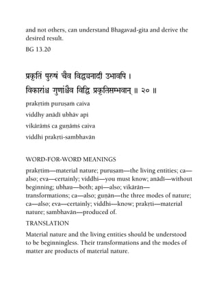 and not others, can understand Bhagavad-gita and derive the
desired result.
BG 13.20
Pa[k*-iTa& Pauåz& cEv ivÖyNaadq o>aaviPa )
ivk-ara&ê Gau<aa&êEv iviÖ Pa[k*-iTaSaM>avaNa( )) 20 ))
prakåtià puruñaà caiva
viddhy anädé ubhäv api
vikäräàç ca guëäàç caiva
viddhi prakåti-sambhavän
WORD-FOR-WORD MEANINGS
prakåtim—material nature; puruñam—the living entities; ca—
also; eva—certainly; viddhi—you must know; anädé—without
beginning; ubhau—both; api—also; vikärän—
transformations; ca—also; guëän—the three modes of nature;
ca—also; eva—certainly; viddhi—know; prakåti—material
nature; sambhavän—produced of.
TRANSLATION
Material nature and the living entities should be understood
to be beginningless. Their transformations and the modes of
matter are products of material nature.
 