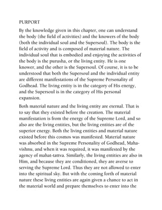 PURPORT
By the knowledge given in this chapter, one can understand
the body (the field of activities) and the knowers of the body
(both the individual soul and the Supersoul). The body is the
field of activity and is composed of material nature. The
individual soul that is embodied and enjoying the activities of
the body is the purusha, or the living entity. He is one
knower, and the other is the Supersoul. Of course, it is to be
understood that both the Supersoul and the individual entity
are different manifestations of the Supreme Personality of
Godhead. The living entity is in the category of His energy,
and the Supersoul is in the category of His personal
expansion.
Both material nature and the living entity are eternal. That is
to say that they existed before the creation. The material
manifestation is from the energy of the Supreme Lord, and so
also are the living entities, but the living entities are of the
superior energy. Both the living entities and material nature
existed before this cosmos was manifested. Material nature
was absorbed in the Supreme Personality of Godhead, Maha-
vishnu, and when it was required, it was manifested by the
agency of mahat-tattva. Similarly, the living entities are also in
Him, and because they are conditioned, they are averse to
serving the Supreme Lord. Thus they are not allowed to enter
into the spiritual sky. But with the coming forth of material
nature these living entities are again given a chance to act in
the material world and prepare themselves to enter into the
 