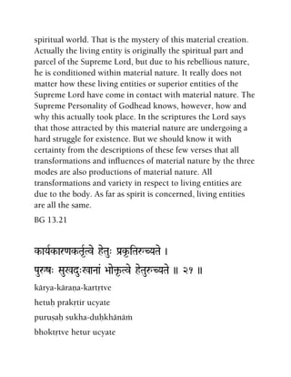 spiritual world. That is the mystery of this material creation.
Actually the living entity is originally the spiritual part and
parcel of the Supreme Lord, but due to his rebellious nature,
he is conditioned within material nature. It really does not
matter how these living entities or superior entities of the
Supreme Lord have come in contact with material nature. The
Supreme Personality of Godhead knows, however, how and
why this actually took place. In the scriptures the Lord says
that those attracted by this material nature are undergoing a
hard struggle for existence. But we should know it with
certainty from the descriptions of these few verses that all
transformations and influences of material nature by the three
modes are also productions of material nature. All
transformations and variety in respect to living entities are
due to the body. As far as spirit is concerned, living entities
are all the same.
BG 13.21
k-aYaRk-ar<ak-Ta*RTve heTau" Pa[k*-iTaåCYaTae )
Pauåz" Sau%du"%aNaa& >aae¢*-Tve heTauåCYaTae )) 21 ))
kärya-käraëa-kartåtve
hetuù prakåtir ucyate
puruñaù sukha-duùkhänäà
bhoktåtve hetur ucyate
 