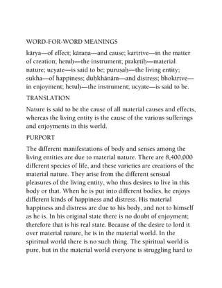 WORD-FOR-WORD MEANINGS
kärya—of effect; käraëa—and cause; kartåtve—in the matter
of creation; hetuù—the instrument; prakåtiù—material
nature; ucyate—is said to be; puruñaù—the living entity;
sukha—of happiness; duùkhänäm—and distress; bhoktåtve—
in enjoyment; hetuù—the instrument; ucyate—is said to be.
TRANSLATION
Nature is said to be the cause of all material causes and effects,
whereas the living entity is the cause of the various sufferings
and enjoyments in this world.
PURPORT
The different manifestations of body and senses among the
living entities are due to material nature. There are 8,400,000
different species of life, and these varieties are creations of the
material nature. They arise from the different sensual
pleasures of the living entity, who thus desires to live in this
body or that. When he is put into different bodies, he enjoys
different kinds of happiness and distress. His material
happiness and distress are due to his body, and not to himself
as he is. In his original state there is no doubt of enjoyment;
therefore that is his real state. Because of the desire to lord it
over material nature, he is in the material world. In the
spiritual world there is no such thing. The spiritual world is
pure, but in the material world everyone is struggling hard to
 