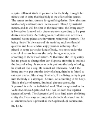 acquire different kinds of pleasures for the body. It might be
more clear to state that this body is the effect of the senses.
The senses are instruments for gratifying desire. Now, the sum
total—body and instrument senses—are offered by material
nature, and as will be clear in the next verse, the living entity
is blessed or damned with circumstances according to his past
desire and activity. According to one's desires and activities,
material nature places one in various residential quarters. The
being himself is the cause of his attaining such residential
quarters and his attendant enjoyment or suffering. Once
placed in some particular kind of body, he comes under the
control of nature because the body, being matter, acts
according to the laws of nature. At that time, the living entity
has no power to change that law. Suppose an entity is put into
the body of a dog. As soon as he is put into the body of a dog,
he must act like a dog. He cannot act otherwise. And if the
living entity is put into the body of a hog, then he is forced to
eat stool and act like a hog. Similarly, if the living entity is put
into the body of a demigod, he must act according to his body.
This is the law of nature. But in all circumstances, the
Supersoul is with the individual soul. That is explained in the
Vedas (Mundaka Upanishad 3.1.1) as follows: dva suparna
sayuja sakhayah. The Supreme Lord is so kind upon the living
entity that He always accompanies the individual soul and in
all circumstances is present as the Supersoul, or Paramatma.
BG 13.22
 