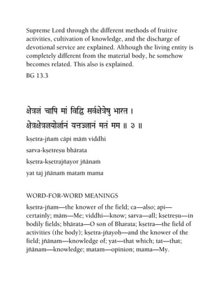 Supreme Lord through the different methods of fruitive
activities, cultivation of knowledge, and the discharge of
devotional service are explained. Although the living entity is
completely different from the material body, he somehow
becomes related. This also is explained.
BG 13.3
+ae}aj& caiPa Maa& iviÖ SavR+ae}aezu >aarTa )
+ae}a+ae}ajYaaejaRNa& YataJjaNa& MaTa& MaMa )) 3 ))
kñetra-jïaà cäpi mäà viddhi
sarva-kñetreñu bhärata
kñetra-kñetrajïayor jïänaà
yat taj jïänaà mataà mama
WORD-FOR-WORD MEANINGS
kñetra-jïam—the knower of the field; ca—also; api—
certainly; mäm—Me; viddhi—know; sarva—all; kñetreñu—in
bodily fields; bhärata—O son of Bharata; kñetra—the field of
activities (the body); kñetra-jïayoù—and the knower of the
field; jïänam—knowledge of; yat—that which; tat—that;
jïänam—knowledge; matam—opinion; mama—My.
 
