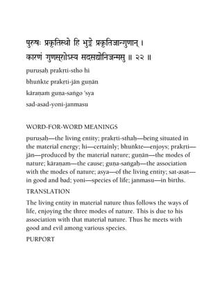 Pauåz" Pa[k*-iTaSQaae ih >au»e Pa[k*-iTaJaaNGau<aaNa( )
k-ar<a& Gau<aSa(r)ae_SYa SadSaÛaeiNaJaNMaSau )) 22 ))
puruñaù prakåti-stho hi
bhuìkte prakåti-jän guëän
käraëaà guëa-saìgo 'sya
sad-asad-yoni-janmasu
WORD-FOR-WORD MEANINGS
puruñaù—the living entity; prakåti-sthaù—being situated in
the material energy; hi—certainly; bhuìkte—enjoys; prakåti—
jän—produced by the material nature; guëän—the modes of
nature; käraëam—the cause; guëa-saìgaù—the association
with the modes of nature; asya—of the living entity; sat-asat—
in good and bad; yoni—species of life; janmasu—in births.
TRANSLATION
The living entity in material nature thus follows the ways of
life, enjoying the three modes of nature. This is due to his
association with that material nature. Thus he meets with
good and evil among various species.
PURPORT
 