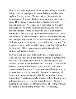 This verse is very important for an understanding of how the
living entities transmigrate from one body to another. It is
explained in the Second Chapter that the living entity is
transmigrating from one body to another just as one changes
dress. This change of dress is due to his attachment to
material existence. As long as he is captivated by this false
manifestation, he has to continue transmigrating from one
body to another. Due to his desire to lord it over material
nature, he is put into such undesirable circumstances. Under
the influence of material desire, the entity is born sometimes
as a demigod, sometimes as a man, sometimes as a beast, as a
bird, as a worm, as an aquatic, as a saintly man, as a bug. This
is going on. And in all cases the living entity thinks himself to
be the master of his circumstances, yet he is under the
influence of material nature.
How he is put into such different bodies is explained here. It
is due to association with the different modes of nature. One
has to rise, therefore, above the three material modes and
become situated in the transcendental position. That is called
Krishna consciousness. Unless one is situated in Krishna
consciousness, his material consciousness will oblige him to
transfer from one body to another because he has material
desires since time immemorial. But he has to change that
conception. That change can be effected only by hearing from
authoritative sources. The best example is here: Arjuna is
hearing the science of God from Krishna. The living entity, if
he submits to this hearing process, will lose his long-
 