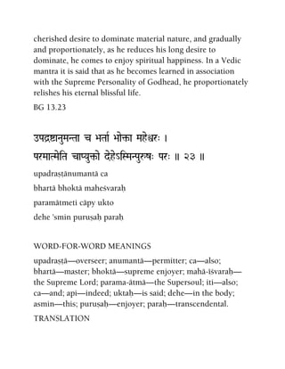 cherished desire to dominate material nature, and gradually
and proportionately, as he reduces his long desire to
dominate, he comes to enjoy spiritual happiness. In a Vedic
mantra it is said that as he becomes learned in association
with the Supreme Personality of Godhead, he proportionately
relishes his eternal blissful life.
BG 13.23
oPad]íaNauMaNTaa c >aTaaR >aae¢-a Maheìr" )
ParMaaTMaeiTa caPYau¢-ae dehe_iSMaNPauåz" Par" )) 23 ))
upadrañöänumantä ca
bhartä bhoktä maheçvaraù
paramätmeti cäpy ukto
dehe 'smin puruñaù paraù
WORD-FOR-WORD MEANINGS
upadrañöä—overseer; anumantä—permitter; ca—also;
bhartä—master; bhoktä—supreme enjoyer; mahä-éçvaraù—
the Supreme Lord; parama-ätmä—the Supersoul; iti—also;
ca—and; api—indeed; uktaù—is said; dehe—in the body;
asmin—this; puruñaù—enjoyer; paraù—transcendental.
TRANSLATION
 