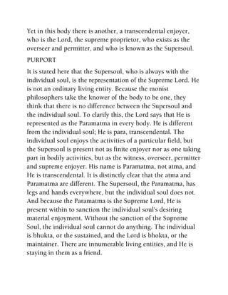 Yet in this body there is another, a transcendental enjoyer,
who is the Lord, the supreme proprietor, who exists as the
overseer and permitter, and who is known as the Supersoul.
PURPORT
It is stated here that the Supersoul, who is always with the
individual soul, is the representation of the Supreme Lord. He
is not an ordinary living entity. Because the monist
philosophers take the knower of the body to be one, they
think that there is no difference between the Supersoul and
the individual soul. To clarify this, the Lord says that He is
represented as the Paramatma in every body. He is different
from the individual soul; He is para, transcendental. The
individual soul enjoys the activities of a particular field, but
the Supersoul is present not as finite enjoyer nor as one taking
part in bodily activities, but as the witness, overseer, permitter
and supreme enjoyer. His name is Paramatma, not atma, and
He is transcendental. It is distinctly clear that the atma and
Paramatma are different. The Supersoul, the Paramatma, has
legs and hands everywhere, but the individual soul does not.
And because the Paramatma is the Supreme Lord, He is
present within to sanction the individual soul's desiring
material enjoyment. Without the sanction of the Supreme
Soul, the individual soul cannot do anything. The individual
is bhukta, or the sustained, and the Lord is bhokta, or the
maintainer. There are innumerable living entities, and He is
staying in them as a friend.
 
