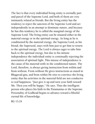 The fact is that every individual living entity is eternally part
and parcel of the Supreme Lord, and both of them are very
intimately related as friends. But the living entity has the
tendency to reject the sanction of the Supreme Lord and act
independently in an attempt to dominate nature, and because
he has this tendency he is called the marginal energy of the
Supreme Lord. The living entity can be situated either in the
material energy or in the spiritual energy. As long as he is
conditioned by the material energy, the Supreme Lord, as his
friend, the Supersoul, stays with him just to get him to return
to the spiritual energy. The Lord is always eager to take him
back to the spiritual energy, but due to his minute
independence the individual entity is continually rejecting the
association of spiritual light. This misuse of independence is
the cause of his material strife in the conditioned nature. The
Lord, therefore, is always giving instruction from within and
from without. From without He gives instructions as stated in
Bhagavad-gita, and from within He tries to convince the living
entity that his activities in the material field are not conducive
to real happiness. "Just give it up and turn your faith toward
Me. Then you will be happy," He says. Thus the intelligent
person who places his faith in the Paramatma or the Supreme
Personality of Godhead begins to advance toward a blissful
eternal life of knowledge.
BG 13.24
 