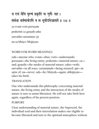 Ya Wv& veita Pauåz& Pa[k*-iTa& c Gau<aE" Sah )
SavRQaa vTaRMaaNaae_iPa Na Sa >aUYaae_i>aJaaYaTae )) 24 ))
ya evaà vetti puruñaà
prakåtià ca guëaiù saha
sarvathä vartamäno 'pi
na sa bhüyo 'bhijäyate
WORD-FOR-WORD MEANINGS
yaù—anyone who; evam—thus; vetti—understands;
puruñam—the living entity; prakåtim—material nature; ca—
and; guëaiù—the modes of material nature; saha—with;
sarvathä—in all ways; vartamänaù—being situated; api—in
spite of; na—never; saù—he; bhüyaù—again; abhijäyate—
takes his birth.
TRANSLATION
One who understands this philosophy concerning material
nature, the living entity and the interaction of the modes of
nature is sure to attain liberation. He will not take birth here
again, regardless of his present position.
PURPORT
Clear understanding of material nature, the Supersoul, the
individual soul and their interrelation makes one eligible to
become liberated and turn to the spiritual atmosphere without
 