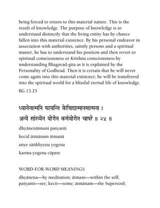 being forced to return to this material nature. This is the
result of knowledge. The purpose of knowledge is to
understand distinctly that the living entity has by chance
fallen into this material existence. By his personal endeavor in
association with authorities, saintly persons and a spiritual
master, he has to understand his position and then revert to
spiritual consciousness or Krishna consciousness by
understanding Bhagavad-gita as it is explained by the
Personality of Godhead. Then it is certain that he will never
come again into this material existence; he will be transferred
into the spiritual world for a blissful eternal life of knowledge.
BG 13.25
DYaaNaeNaaTMaiNa PaXYaiNTa ke-icdaTMaaNaMaaTMaNaa )
ANYae Saa&:YaeNa YaaeGaeNa k-MaRYaaeGaeNa caPare )) 25 ))
dhyänenätmani paçyanti
kecid ätmänam ätmanä
anye säìkhyena yogena
karma-yogena cäpare
WORD-FOR-WORD MEANINGS
dhyänena—by meditation; ätmani—within the self;
paçyanti—see; kecit—some; ätmänam—the Supersoul;
 