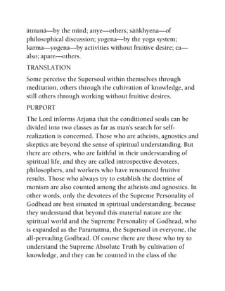 ätmanä—by the mind; anye—others; säìkhyena—of
philosophical discussion; yogena—by the yoga system;
karma—yogena—by activities without fruitive desire; ca—
also; apare—others.
TRANSLATION
Some perceive the Supersoul within themselves through
meditation, others through the cultivation of knowledge, and
still others through working without fruitive desires.
PURPORT
The Lord informs Arjuna that the conditioned souls can be
divided into two classes as far as man's search for self-
realization is concerned. Those who are atheists, agnostics and
skeptics are beyond the sense of spiritual understanding. But
there are others, who are faithful in their understanding of
spiritual life, and they are called introspective devotees,
philosophers, and workers who have renounced fruitive
results. Those who always try to establish the doctrine of
monism are also counted among the atheists and agnostics. In
other words, only the devotees of the Supreme Personality of
Godhead are best situated in spiritual understanding, because
they understand that beyond this material nature are the
spiritual world and the Supreme Personality of Godhead, who
is expanded as the Paramatma, the Supersoul in everyone, the
all-pervading Godhead. Of course there are those who try to
understand the Supreme Absolute Truth by cultivation of
knowledge, and they can be counted in the class of the
 