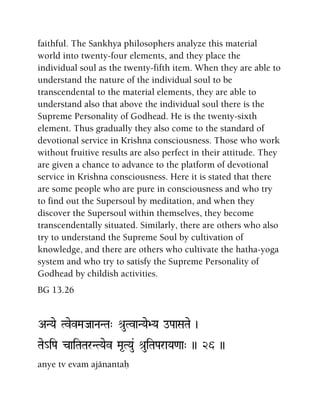 faithful. The Sankhya philosophers analyze this material
world into twenty-four elements, and they place the
individual soul as the twenty-fifth item. When they are able to
understand the nature of the individual soul to be
transcendental to the material elements, they are able to
understand also that above the individual soul there is the
Supreme Personality of Godhead. He is the twenty-sixth
element. Thus gradually they also come to the standard of
devotional service in Krishna consciousness. Those who work
without fruitive results are also perfect in their attitude. They
are given a chance to advance to the platform of devotional
service in Krishna consciousness. Here it is stated that there
are some people who are pure in consciousness and who try
to find out the Supersoul by meditation, and when they
discover the Supersoul within themselves, they become
transcendentally situated. Similarly, there are others who also
try to understand the Supreme Soul by cultivation of
knowledge, and there are others who cultivate the hatha-yoga
system and who try to satisfy the Supreme Personality of
Godhead by childish activities.
BG 13.26
ANYae TvevMaJaaNaNTa" é[uTvaNYae>Ya oPaaSaTae )
Tae_iPa caiTaTarNTYaev Ma*TYau& é[uiTaParaYa<aa" )) 26 ))
anye tv evam ajänantaù
 