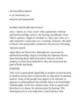 çrutvänyebhya upäsate
te 'pi cätitaranty eva
måtyuà çruti-paräyaëäù
WORD-FOR-WORD MEANINGS
anye—others; tu—but; evam—thus; ajänantaù—without
spiritual knowledge; çrutvä—by hearing; anyebhyaù—from
others; upäsate—begin to worship; te—they; api—also; ca—
and; atitaranti—transcend; eva—certainly; måtyum—the path
of death; çruti-paräyaëäù—inclined to the process of hearing.
TRANSLATION
Again there are those who, although not conversant in
spiritual knowledge, begin to worship the Supreme Person
upon hearing about Him from others. Because of their
tendency to hear from authorities, they also transcend the
path of birth and death.
PURPORT
This verse is particularly applicable to modern society because
in modern society there is practically no education in spiritual
matters. Some of the people may appear to be atheistic or
agnostic or philosophical, but actually there is no knowledge
of philosophy. As for the common man, if he is a good soul,
then there is a chance for advancement by hearing. This
hearing process is very important. Lord Caitanya, who
 