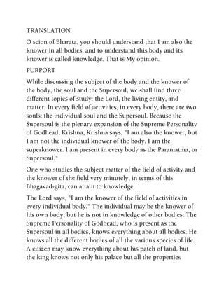 TRANSLATION
O scion of Bharata, you should understand that I am also the
knower in all bodies, and to understand this body and its
knower is called knowledge. That is My opinion.
PURPORT
While discussing the subject of the body and the knower of
the body, the soul and the Supersoul, we shall find three
different topics of study: the Lord, the living entity, and
matter. In every field of activities, in every body, there are two
souls: the individual soul and the Supersoul. Because the
Supersoul is the plenary expansion of the Supreme Personality
of Godhead, Krishna, Krishna says, "I am also the knower, but
I am not the individual knower of the body. I am the
superknower. I am present in every body as the Paramatma, or
Supersoul."
One who studies the subject matter of the field of activity and
the knower of the field very minutely, in terms of this
Bhagavad-gita, can attain to knowledge.
The Lord says, "I am the knower of the field of activities in
every individual body." The individual may be the knower of
his own body, but he is not in knowledge of other bodies. The
Supreme Personality of Godhead, who is present as the
Supersoul in all bodies, knows everything about all bodies. He
knows all the different bodies of all the various species of life.
A citizen may know everything about his patch of land, but
the king knows not only his palace but all the properties
 