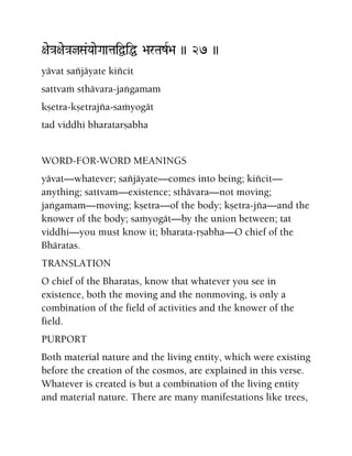 +ae}a+ae}ajSa&YaaeGaataiÜiÖ >arTazR>a )) 27 ))
yävat saïjäyate kiïcit
sattvaà sthävara-jaìgamam
kñetra-kñetrajïa-saàyogät
tad viddhi bharatarñabha
WORD-FOR-WORD MEANINGS
yävat—whatever; saïjäyate—comes into being; kiïcit—
anything; sattvam—existence; sthävara—not moving;
jaìgamam—moving; kñetra—of the body; kñetra-jïa—and the
knower of the body; saàyogät—by the union between; tat
viddhi—you must know it; bharata-åñabha—O chief of the
Bhäratas.
TRANSLATION
O chief of the Bharatas, know that whatever you see in
existence, both the moving and the nonmoving, is only a
combination of the field of activities and the knower of the
field.
PURPORT
Both material nature and the living entity, which were existing
before the creation of the cosmos, are explained in this verse.
Whatever is created is but a combination of the living entity
and material nature. There are many manifestations like trees,
 