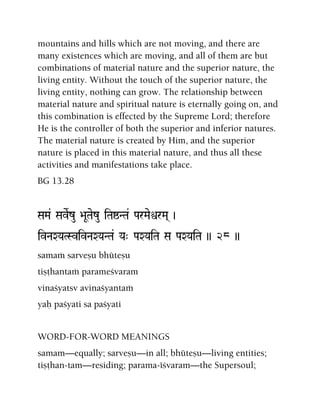 mountains and hills which are not moving, and there are
many existences which are moving, and all of them are but
combinations of material nature and the superior nature, the
living entity. Without the touch of the superior nature, the
living entity, nothing can grow. The relationship between
material nature and spiritual nature is eternally going on, and
this combination is effected by the Supreme Lord; therefore
He is the controller of both the superior and inferior natures.
The material nature is created by Him, and the superior
nature is placed in this material nature, and thus all these
activities and manifestations take place.
BG 13.28
SaMa& SaveRzu >aUTaezu iTaïNTa& ParMaeìrMa( )
ivNaXYaTSvivNaXYaNTa& Ya" PaXYaiTa Sa PaXYaiTa )) 28 ))
samaà sarveñu bhüteñu
tiñöhantaà parameçvaram
vinaçyatsv avinaçyantaà
yaù paçyati sa paçyati
WORD-FOR-WORD MEANINGS
samam—equally; sarveñu—in all; bhüteñu—living entities;
tiñöhan-tam—residing; parama-éçvaram—the Supersoul;
 