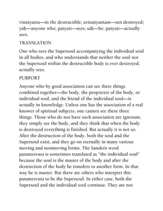vinaçyatsu—in the destructible; avinaçyantam—not destroyed;
yaù—anyone who; paçyati—sees; saù—he; paçyati—actually
sees.
TRANSLATION
One who sees the Supersoul accompanying the individual soul
in all bodies, and who understands that neither the soul nor
the Supersoul within the destructible body is ever destroyed,
actually sees.
PURPORT
Anyone who by good association can see three things
combined together—the body, the proprietor of the body, or
individual soul, and the friend of the individual soul—is
actually in knowledge. Unless one has the association of a real
knower of spiritual subjects, one cannot see these three
things. Those who do not have such association are ignorant;
they simply see the body, and they think that when the body
is destroyed everything is finished. But actually it is not so.
After the destruction of the body, both the soul and the
Supersoul exist, and they go on eternally in many various
moving and nonmoving forms. The Sanskrit word
paramesvara is sometimes translated as "the individual soul"
because the soul is the master of the body and after the
destruction of the body he transfers to another form. In that
way he is master. But there are others who interpret this
paramesvara to be the Supersoul. In either case, both the
Supersoul and the individual soul continue. They are not
 