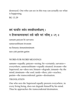 destroyed. One who can see in this way can actually see what
is happening.
BG 13.29
SaMa& PaXYaiNh SavR}a SaMaviSQaTaMaqìrMa( )
Na ihNaSTYaaTMaNaaTMaaNa& TaTaae YaaiTa Para& GaiTaMa( )) 29 ))
samaà paçyan hi sarvatra
samavasthitam éçvaram
na hinasty ätmanätmänaà
tato yäti paräà gatim
WORD-FOR-WORD MEANINGS
samam—equally; paçyan—seeing; hi—certainly; sarvatra—
everywhere; samavasthitam—equally situated; éçvaram—the
Supersoul; na—does not; hinasti—degrade; ätmanä—by the
mind; ätmänam—the soul; tataù—then; yäti—reaches;
paräm—the transcendental; gatim—destination.
TRANSLATION
One who sees the Supersoul equally present everywhere, in
every living being, does not degrade himself by his mind.
Thus he approaches the transcendental destination.
 