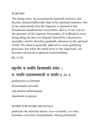 PURPORT
The living entity, by accepting his material existence, has
become situated differently than in his spiritual existence. But
if one understands that the Supreme is situated in His
Paramatma manifestation everywhere, that is, if one can see
the presence of the Supreme Personality of Godhead in every
living thing, he does not degrade himself by a destructive
mentality, and he therefore gradually advances to the spiritual
world. The mind is generally addicted to sense gratifying
processes; but when the mind turns to the Supersoul, one
becomes advanced in spiritual understanding.
BG 13.30
Pa[k*-TYaEv c k-MaaRi<a i§-YaMaa<aaiNa SavRXa" )
Ya" PaXYaiTa TaQaaTMaaNaMak-TaaRr& Sa PaXYaiTa )) 30 ))
prakåtyaiva ca karmäëi
kriyamäëäni sarvaçaù
yaù paçyati tathätmänam
akartäraà sa paçyati
WORD-FOR-WORD MEANINGS
prakåtyä—by material nature; eva—certainly; ca—also;
karmäëi—activities; kriyamäëäni—being performed;
 