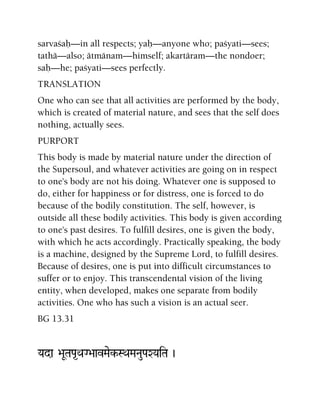 sarvaçaù—in all respects; yaù—anyone who; paçyati—sees;
tathä—also; ätmänam—himself; akartäram—the nondoer;
saù—he; paçyati—sees perfectly.
TRANSLATION
One who can see that all activities are performed by the body,
which is created of material nature, and sees that the self does
nothing, actually sees.
PURPORT
This body is made by material nature under the direction of
the Supersoul, and whatever activities are going on in respect
to one's body are not his doing. Whatever one is supposed to
do, either for happiness or for distress, one is forced to do
because of the bodily constitution. The self, however, is
outside all these bodily activities. This body is given according
to one's past desires. To fulfill desires, one is given the body,
with which he acts accordingly. Practically speaking, the body
is a machine, designed by the Supreme Lord, to fulfill desires.
Because of desires, one is put into difficult circumstances to
suffer or to enjoy. This transcendental vision of the living
entity, when developed, makes one separate from bodily
activities. One who has such a vision is an actual seer.
BG 13.31
Yada >aUTaPa*QaG>aavMaek-SQaMaNauPaXYaiTa )
 