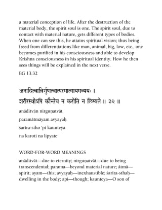 a material conception of life. After the destruction of the
material body, the spirit soul is one. The spirit soul, due to
contact with material nature, gets different types of bodies.
When one can see this, he attains spiritual vision; thus being
freed from differentiations like man, animal, big, low, etc., one
becomes purified in his consciousness and able to develop
Krishna consciousness in his spiritual identity. How he then
sees things will be explained in the next verse.
BG 13.32
ANaaidTvaiàGauR<aTvaTParMaaTMaaYaMaVYaYa" )
XarqrSQaae_iPa k-aENTaeYa Na k-raeiTa Na il/PYaTae )) 32 ))
anäditvän nirguëatvät
paramätmäyam avyayaù
çaréra-stho 'pi kaunteya
na karoti na lipyate
WORD-FOR-WORD MEANINGS
anäditvät—due to eternity; nirguëatvät—due to being
transcendental; parama—beyond material nature; ätmä—
spirit; ayam—this; avyayaù—inexhaustible; çaréra-sthaù—
dwelling in the body; api—though; kaunteya—O son of
 