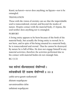Kunté; na karoti—never does anything; na lipyate—nor is he
entangled.
TRANSLATION
Those with the vision of eternity can see that the imperishable
soul is transcendental, eternal, and beyond the modes of
nature. Despite contact with the material body, O Arjuna, the
soul neither does anything nor is entangled.
PURPORT
A living entity appears to be born because of the birth of the
material body, but actually the living entity is eternal; he is
not born, and in spite of his being situated in a material body,
he is transcendental and eternal. Thus he cannot be destroyed.
By nature he is full of bliss. He does not engage himself in any
material activities; therefore the activities performed due to
his contact with material bodies do not entangle him.
BG 13.33
YaQaa SavRGaTa& SaaE+MYaadak-aXa& NaaePail/PYaTae )
SavR}aaviSQaTaae dehe TaQaaTMaa NaaePail/PYaTae )) 33 ))
yathä sarva-gataà saukñmyäd
äkäçaà nopalipyate
sarvaträvasthito dehe
tathätmä nopalipyate
 