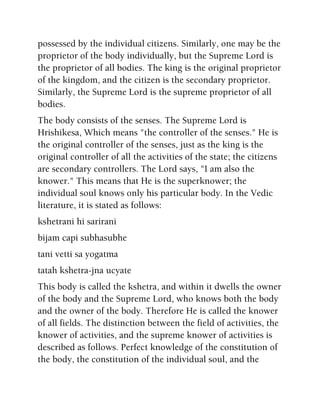 possessed by the individual citizens. Similarly, one may be the
proprietor of the body individually, but the Supreme Lord is
the proprietor of all bodies. The king is the original proprietor
of the kingdom, and the citizen is the secondary proprietor.
Similarly, the Supreme Lord is the supreme proprietor of all
bodies.
The body consists of the senses. The Supreme Lord is
Hrishikesa, Which means "the controller of the senses." He is
the original controller of the senses, just as the king is the
original controller of all the activities of the state; the citizens
are secondary controllers. The Lord says, "I am also the
knower." This means that He is the superknower; the
individual soul knows only his particular body. In the Vedic
literature, it is stated as follows:
kshetrani hi sarirani
bijam capi subhasubhe
tani vetti sa yogatma
tatah kshetra-jna ucyate
This body is called the kshetra, and within it dwells the owner
of the body and the Supreme Lord, who knows both the body
and the owner of the body. Therefore He is called the knower
of all fields. The distinction between the field of activities, the
knower of activities, and the supreme knower of activities is
described as follows. Perfect knowledge of the constitution of
the body, the constitution of the individual soul, and the
 