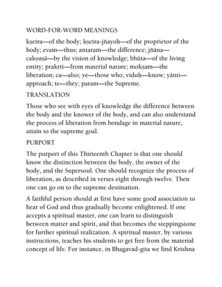 WORD-FOR-WORD MEANINGS
kñetra—of the body; kñetra-jïayoù—of the proprietor of the
body; evam—thus; antaram—the difference; jïäna—
cakñuñä—by the vision of knowledge; bhüta—of the living
entity; prakåti—from material nature; mokñam—the
liberation; ca—also; ye—those who; viduù—know; yänti—
approach; te—they; param—the Supreme.
TRANSLATION
Those who see with eyes of knowledge the difference between
the body and the knower of the body, and can also understand
the process of liberation from bondage in material nature,
attain to the supreme goal.
PURPORT
The purport of this Thirteenth Chapter is that one should
know the distinction between the body, the owner of the
body, and the Supersoul. One should recognize the process of
liberation, as described in verses eight through twelve. Then
one can go on to the supreme destination.
A faithful person should at first have some good association to
hear of God and thus gradually become enlightened. If one
accepts a spiritual master, one can learn to distinguish
between matter and spirit, and that becomes the steppingstone
for further spiritual realization. A spiritual master, by various
instructions, teaches his students to get free from the material
concept of life. For instance, in Bhagavad-gita we find Krishna
 