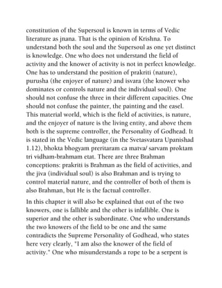 constitution of the Supersoul is known in terms of Vedic
literature as jnana. That is the opinion of Krishna. To
understand both the soul and the Supersoul as one yet distinct
is knowledge. One who does not understand the field of
activity and the knower of activity is not in perfect knowledge.
One has to understand the position of prakriti (nature),
purusha (the enjoyer of nature) and isvara (the knower who
dominates or controls nature and the individual soul). One
should not confuse the three in their different capacities. One
should not confuse the painter, the painting and the easel.
This material world, which is the field of activities, is nature,
and the enjoyer of nature is the living entity, and above them
both is the supreme controller, the Personality of Godhead. It
is stated in the Vedic language (in the Svetasvatara Upanishad
1.12), bhokta bhogyam preritaram ca matva/ sarvam proktam
tri vidham-brahmam etat. There are three Brahman
conceptions: prakriti is Brahman as the field of activities, and
the jiva (individual soul) is also Brahman and is trying to
control material nature, and the controller of both of them is
also Brahman, but He is the factual controller.
In this chapter it will also be explained that out of the two
knowers, one is fallible and the other is infallible. One is
superior and the other is subordinate. One who understands
the two knowers of the field to be one and the same
contradicts the Supreme Personality of Godhead, who states
here very clearly, "I am also the knower of the field of
activity." One who misunderstands a rope to be a serpent is
 