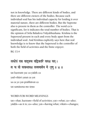 not in knowledge. There are different kinds of bodies, and
there are different owners of the bodies. Because each
individual soul has his individual capacity for lording it over
material nature, there are different bodies. But the Supreme
also is present in them as the controller. The word ca is
significant, for it indicates the total number of bodies. That is
the opinion of Srila Baladeva Vidyabhushana. Krishna is the
Supersoul present in each and every body apart from the
individual soul. And Krishna explicitly says here that real
knowledge is to know that the Supersoul is the controller of
both the field of activities and the finite enjoyer.
BG 13.4
TaT+ae}a& YaÀ Yaad*Kc YaiÜk-air YaTaê YaTa( )
Sa c Yaae YaTPa[>aavê TaTSaMaaSaeNa Mae é*<au )) 4 ))
tat kñetraà yac ca yädåk ca
yad-vikäri yataç ca yat
sa ca yo yat-prabhävaç ca
tat samäsena me çåëu
WORD-FOR-WORD MEANINGS
tat—that; kñetram—field of activities; yat—what; ca—also;
yädåk—as it is; ca—also; yat—having what; vikäri—changes;
 