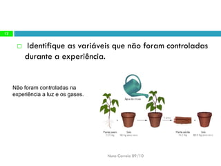 Identifique asvariáveis quenão foramcontroladas durantea experiência. 
Nuno Correia 09/10 
12 
Não foramcontroladas naexperiência aluz eos gases.  