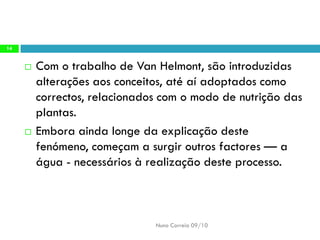 Com otrabalho deVanHelmont, são introduzidas alterações aos conceitos, até aí adoptados como correctos, relacionados com o modo de nutrição das plantas. 
Embora aindalonge daexplicação destefenómeno, começama surgiroutros factores—aágua -necessáriosà realizaçãodeste processo. 
Nuno Correia 09/10 
14  