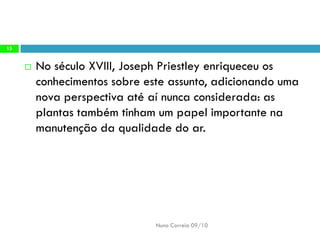 No séculoXVIII, JosephPriestleyenriqueceu osconhecimentos sobreeste assunto, adicionandouma novaperspectiva atéaí nuncaconsiderada: asplantas tambémtinham umpapel importantena manutençãoda qualidadedo ar. 
Nuno Correia 09/10 
15  
