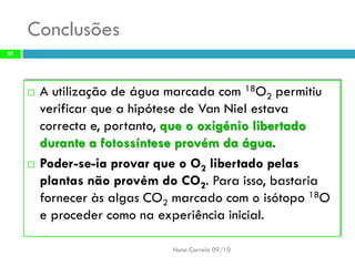 Conclusões 
A utilização de água marcada com 18O2permitiu verificar que a hipótese de VanNielestava correcta e, portanto, que o oxigénio libertado durante a fotossíntese provém da água. 
Poder-se-ia provar que o O2libertado pelas plantas não provém do CO2. Para isso, bastaria fornecer às algas CO2marcado com o isótopo 18O e proceder como na experiência inicial. 
Nuno Correia 09/10 
27  