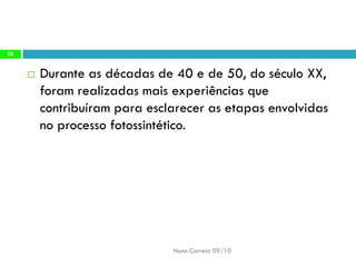 Durante as décadas de 40 e de 50, do século XX, foram realizadas mais experiências que contribuíram para esclarecer as etapas envolvidas no processo fotossintético. 
Nuno Correia 09/10 
28  