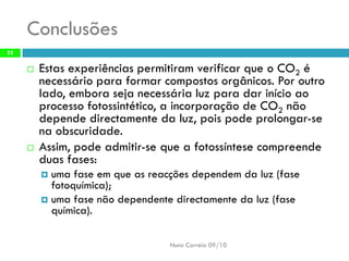 Conclusões 
Estas experiênciaspermitiram verificarque oCO2énecessário paraformar compostosorgânicos. Por outrolado, emboraseja necessárialuz paradar inícioao processofotossintético, aincorporação deCO2nãodepende directamenteda luz, poispode prolongar-sena obscuridade. 
Assim, podeadmitir-se quea fotossíntesecompreende duasfases: 
uma fase em que as reacções dependem da luz (fase fotoquímica); 
uma fase não dependente directamente da luz (fase química). 
Nuno Correia 09/10 
33 