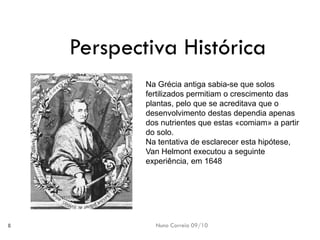 Nuno Correia 09/10 
8 
Perspectiva Histórica 
Na Gréciaantiga sabia-seque solosfertilizados permitiamo crescimentodas plantas, peloque se acreditavaque odesenvolvimento destasdependia apenasdos nutrientesque estas«comiam» apartir dosolo. 
Na tentativade esclareceresta hipótese, VanHelmontexecutou aseguinte experiência, em1648  