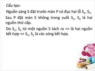 Cấu tạo:
Nguồn sáng S đặt trước màn P có đục hai lỗ S1, S2.
Sau P đặt màn E không trong suốt S1, S2 là hai
nguồn thứ cấp.
Do S1, S2 từ một nguồn S tách ra => là hai nguồn
kết hợp => S1, S2 là các sóng kết hợp.
 
