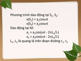 Phương trình dao động tại S1, S2:
x(S1) = a1cost
x(S2) = a2cost
Dao động tại M:
x1 = a1cos(t - 2L1/)
x2 = a2cos(t - 2L2/)
L1, L2 là quang lộ trên đoạn đường r1, r2
 