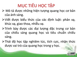 MỤC TIÊU HỌC TẬP
 Mô tả được những hiện tượng quang học cơ bản
của ánh sáng.
Viết được biểu thức của các định luật: phản xạ,
khúc xạ, giao thoa, nhiễu xạ.
Trình bày được các đại lượng đặc trưng cơ bản
của chiếu sáng quang học và tiêu chuẩn chiếu
sáng.
Thái độ học tập nghiêm túc, tích cực, nhận thức
được vai trò của quang học trong y học.
 