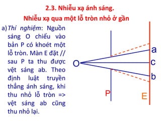 2.3. Nhiễu xạ ánh sáng.
Nhiễu xạ qua một lỗ tròn nhỏ ở gần
a)Thí nghiệm: Nguồn
sáng O chiếu vào
bản P có khoét một
lỗ tròn. Màn E đặt //
sau P ta thu được
vệt sáng ab. Theo
định luật truyền
thẳng ánh sáng, khi
thu nhỏ lỗ tròn =>
vệt sáng ab cũng
thu nhỏ lại.
O
E
P
c
b
a
 