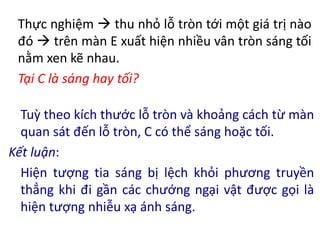 Thực nghiệm  thu nhỏ lỗ tròn tới một giá trị nào
đó  trên màn E xuất hiện nhiều vân tròn sáng tối
nằm xen kẽ nhau.
Tại C là sáng hay tối?
Tuỳ theo kích thước lỗ tròn và khoảng cách từ màn
quan sát đến lỗ tròn, C có thể sáng hoặc tối.
Kết luận:
Hiện tượng tia sáng bị lệch khỏi phương truyền
thẳng khi đi gần các chướng ngại vật được gọi là
hiện tượng nhiễu xạ ánh sáng.
 