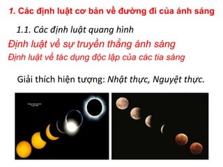 1. Các định luật cơ bản về đường đi của ánh sáng
1.1. Các định luật quang hình
Định luật về sự truyền thẳng ánh sáng
Định luật về tác dụng độc lập của các tia sáng
Giải thích hiện tượng: Nhật thực, Nguyệt thực.
 