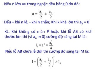Nếu n lớn => trong ngoặc đều bằng 0 do đó:
Dấu + khi n lẻ, - khi n chẵn; Khi k khá lớn thì ak = 0
1 n
a a
a = ±
2 2
KL: Khi không có màn P hoặc khi lỗ AB có kích
thước lớn thì (vì an  0) cường độ sáng tại M là:
Nếu lỗ AB chứa lẻ đới thì cường độ sáng tại M là:
2
2 1
0
a
I = a =
4
2
1 n
0
a a
I = + > I
2 2
 
 
 
 