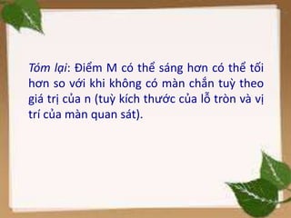 Tóm lại: Điểm M có thể sáng hơn có thể tối
hơn so với khi không có màn chắn tuỳ theo
giá trị của n (tuỳ kích thước của lỗ tròn và vị
trí của màn quan sát).
 