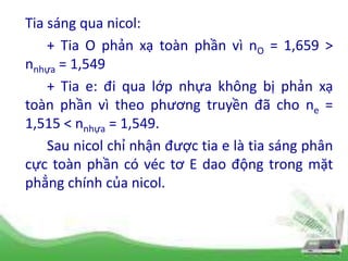 Tia sáng qua nicol:
+ Tia O phản xạ toàn phần vì nO = 1,659 >
nnhựa = 1,549
+ Tia e: đi qua lớp nhựa không bị phản xạ
toàn phần vì theo phương truyền đã cho ne =
1,515 < nnhựa = 1,549.
Sau nicol chỉ nhận được tia e là tia sáng phân
cực toàn phần có véc tơ E dao động trong mặt
phẳng chính của nicol.
 