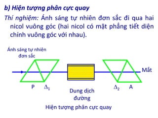 b) Hiện tượng phân cực quay
Thí nghiệm: Ánh sáng tự nhiên đơn sắc đi qua hai
nicol vuông góc (hai nicol có mặt phẳng tiết diện
chính vuông góc với nhau).
1 2
Ánh sáng tự nhiên
đơn sắc
Mắt
A
P
Dung dịch
đường
Hiện tượng phân cực quay
 