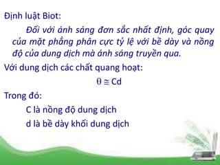 Định luật Biot:
Đối với ánh sáng đơn sắc nhất định, góc quay
của mặt phẳng phân cực tỷ lệ với bề dày và nồng
độ của dung dịch mà ánh sáng truyền qua.
Với dung dịch các chất quang hoạt:
  Cd
Trong đó:
C là nồng độ dung dịch
d là bề dày khối dung dịch
 
