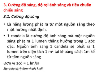 3. Cường độ sáng, độ rọi ánh sáng và tiêu chuẩn
chiếu sáng
3.1. Cường độ sáng
• Là năng lượng phát ra từ một nguồn sáng theo
một hướng nhất định.
• 1 candela là cường độ ánh sáng mà một nguồn
sáng phát ra 1 lumen thẳng hướng trong 1 góc
đặc. Nguồn ánh sáng 1 candela sẽ phát ra 1
lumen trên diện tích 1 m2 tại khoảng cách 1m kể
từ tâm nguồn sáng.
Đơn vị 1cd = 1 lm/sr
Steradian(sr): đơn vị góc khối
 